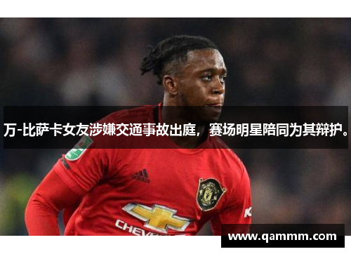 万-比萨卡女友涉嫌交通事故出庭，赛场明星陪同为其辩护。